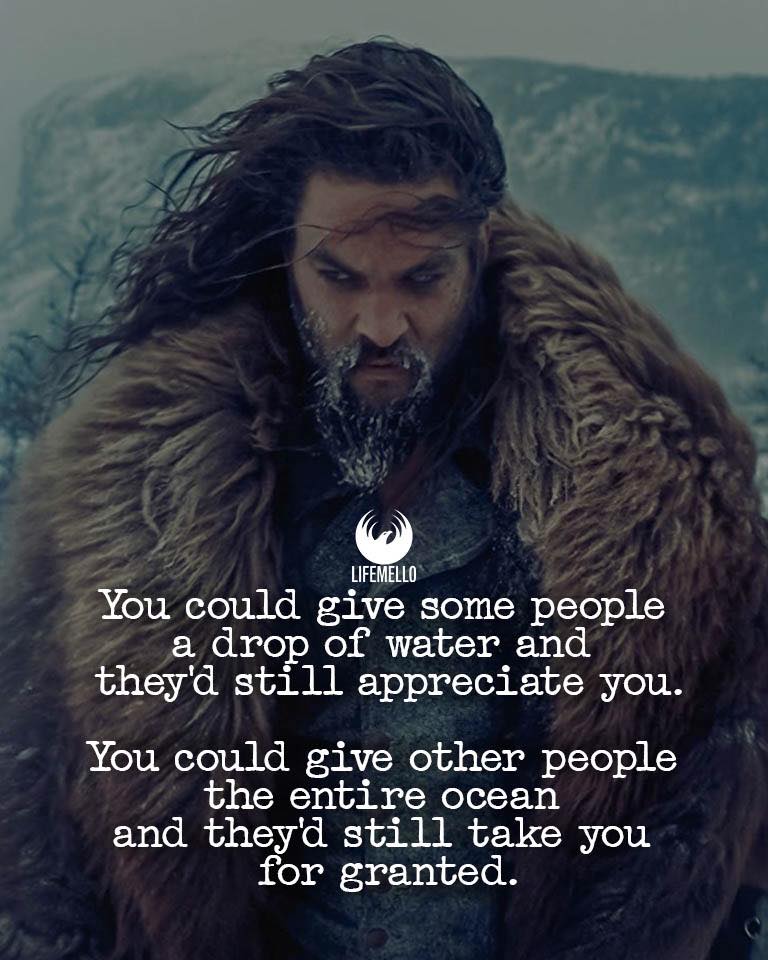You could give some people a drop of water and they’d still appreciate you. You could give other people the entire ocean and they’d still take you for granted.