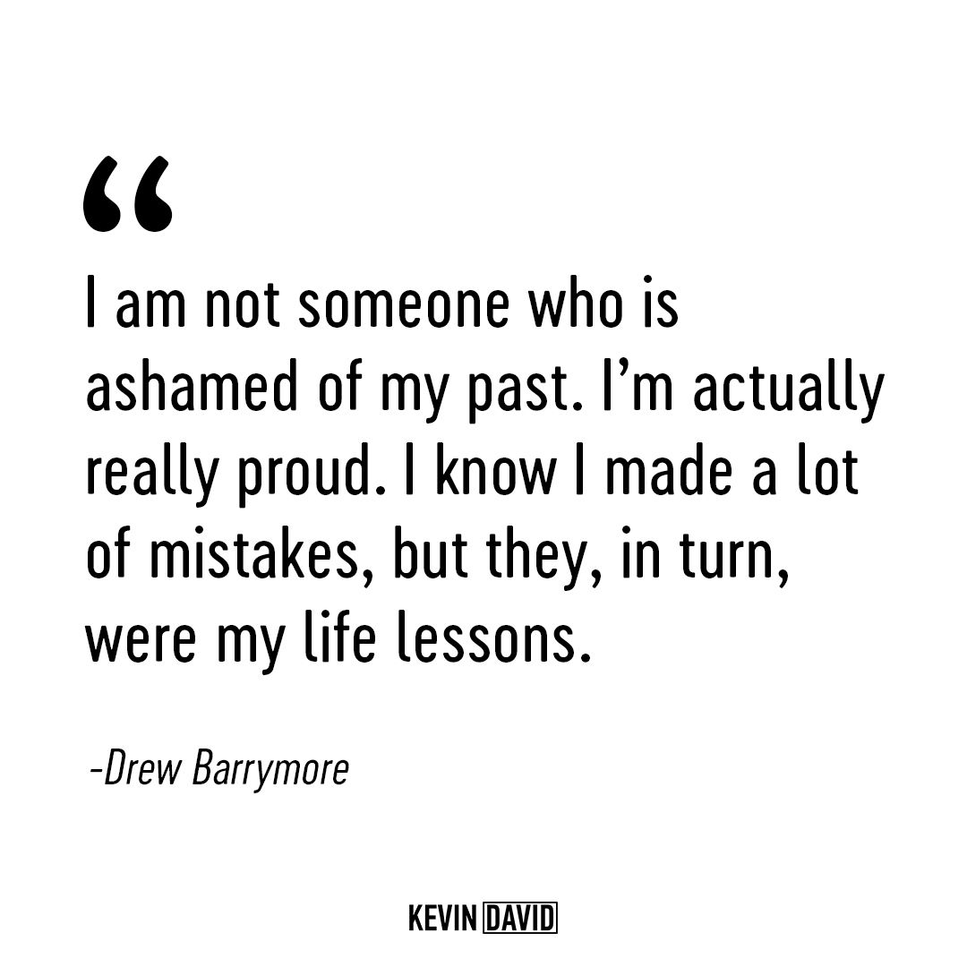 I am not someone who is ashamed of my past. I’m actually really proud. I know I made a lot of mistakes, but they, in turn, were my life lessons. Drew Barrymore.