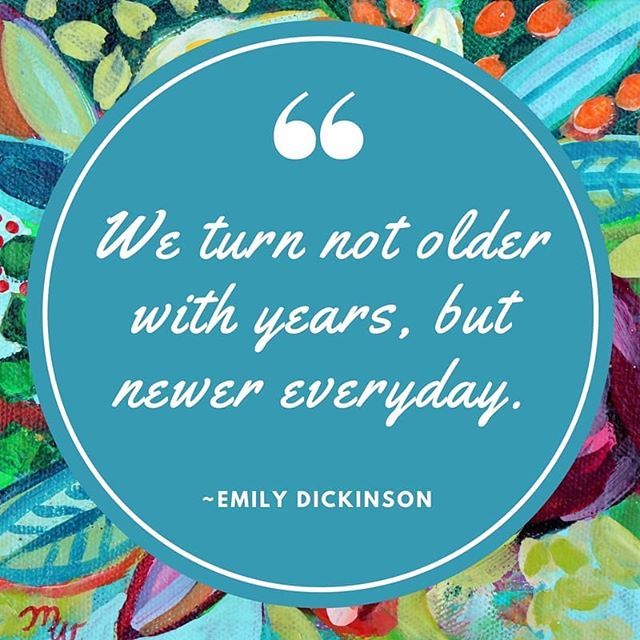 We turn not older with years but newer every day. – Emily Dickinson