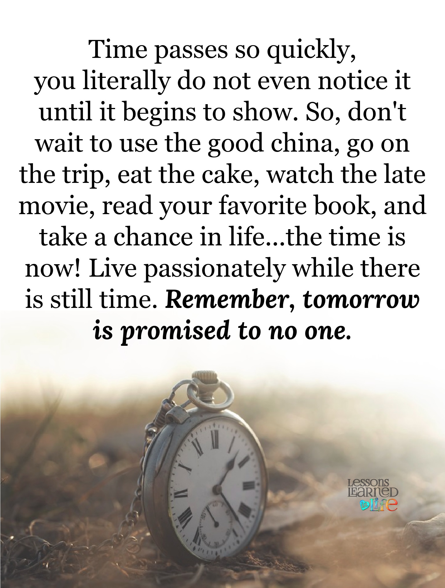 Time passes quickly, you literally do not even notice it until it begins to show. So, don’t wait to use the good china, go on the trip, eat the cake