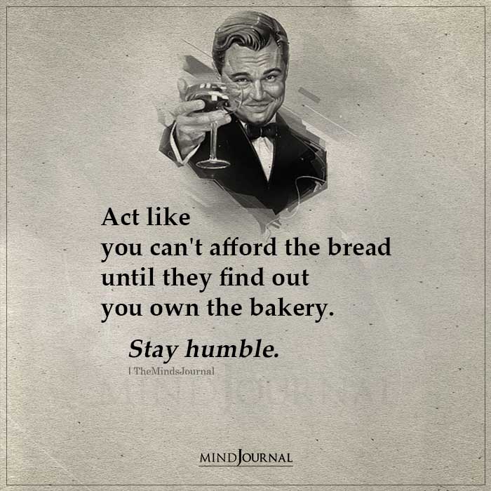 Act like you can’t afford the bread until they find out you own the bakery. Stay humble.
