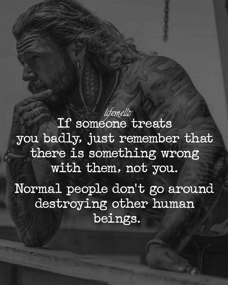 If someone treats you badly, just remember that there is something wrong with them, not you. Normal people don’t go around destroying other human beings.