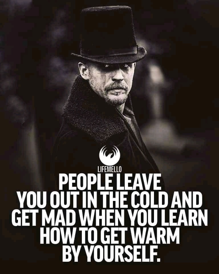 People leave you out in the cold and get mad when you learn how to get warm by yourself.