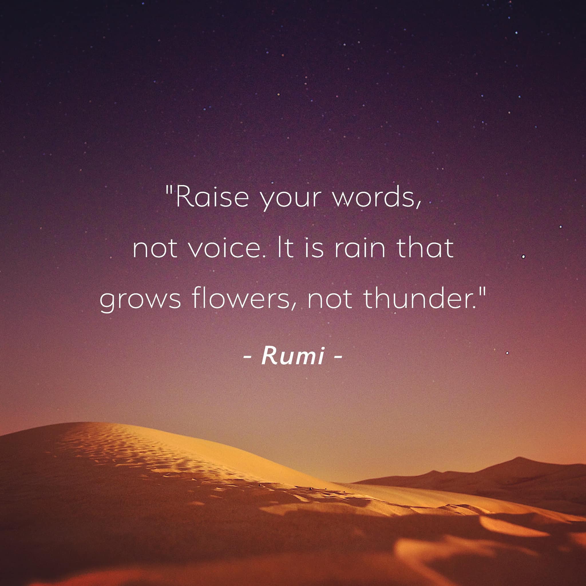 Raise your words, not your voice. It is rain that grows flowers, not thunder. – Rumi