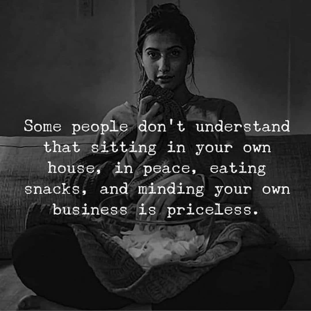 Some people don’t understand that sitting in your own house,in peace, eating snacks, and minding your own business is priceless.
