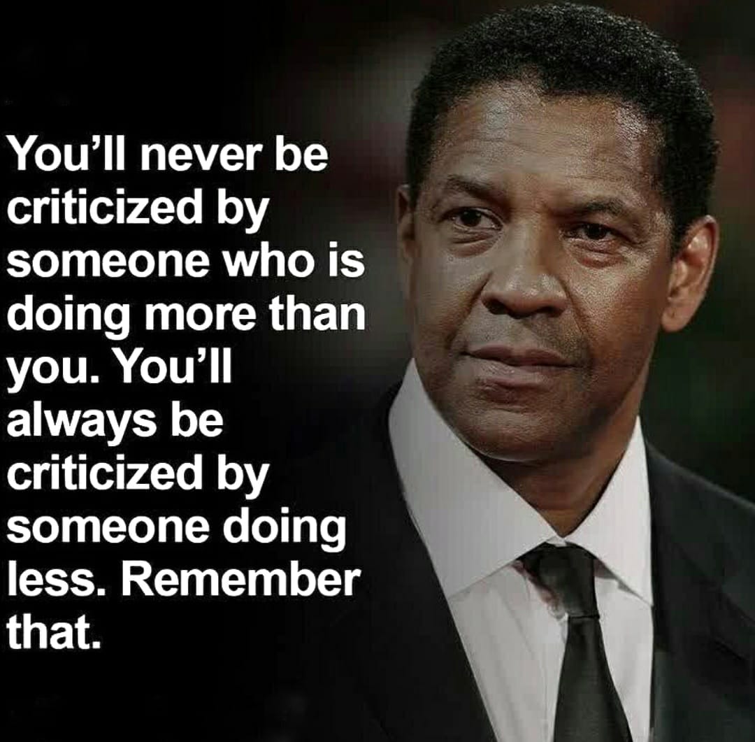 You’ll never be criticized by someone who is doing more than you. You’ll always be criticized by someone doing less. Remember that.