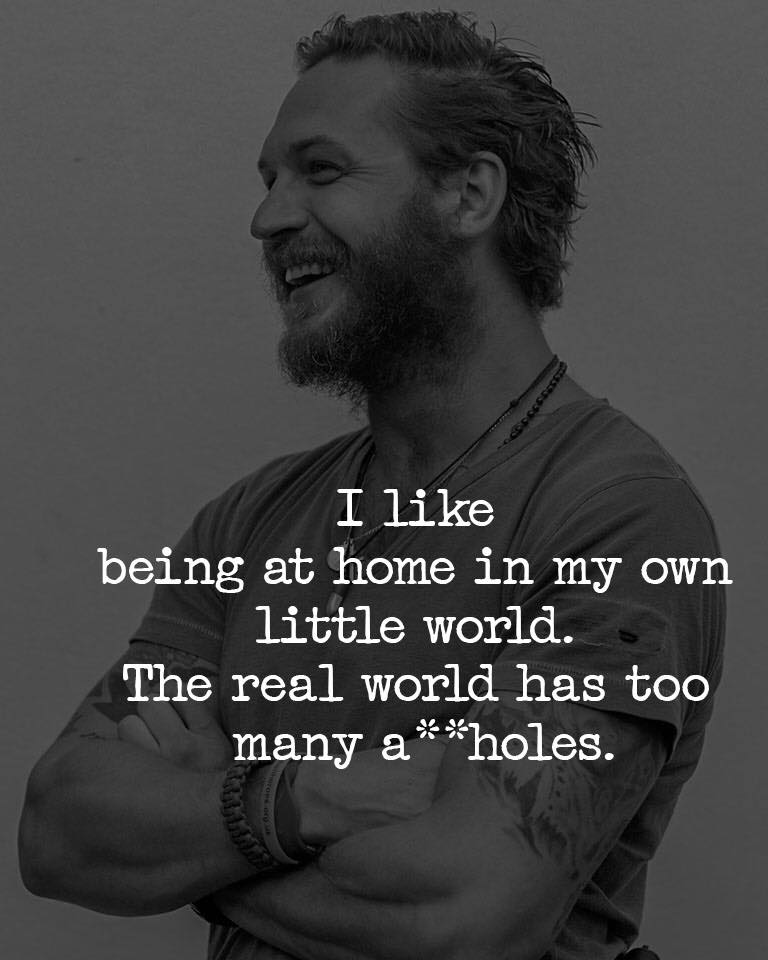 I like being at home in my own little world. The real world has too many ass holes.