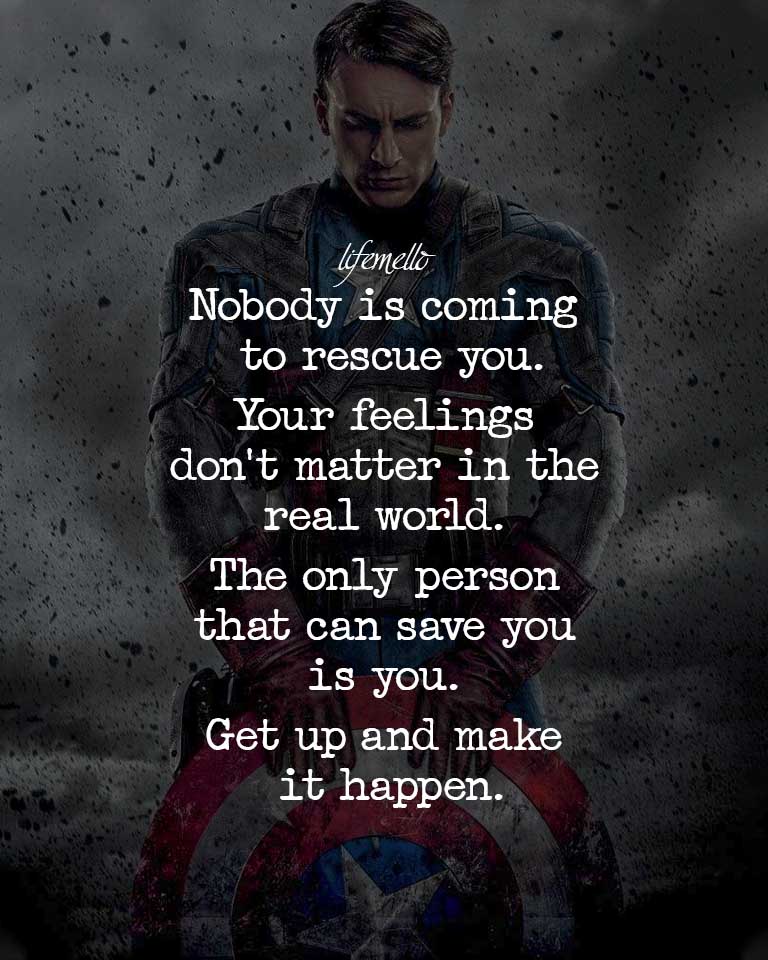 Nobody is coming to rescue you, your feelings don’t matter in the real world. The only person who can save you is you. Get up and make things happen.