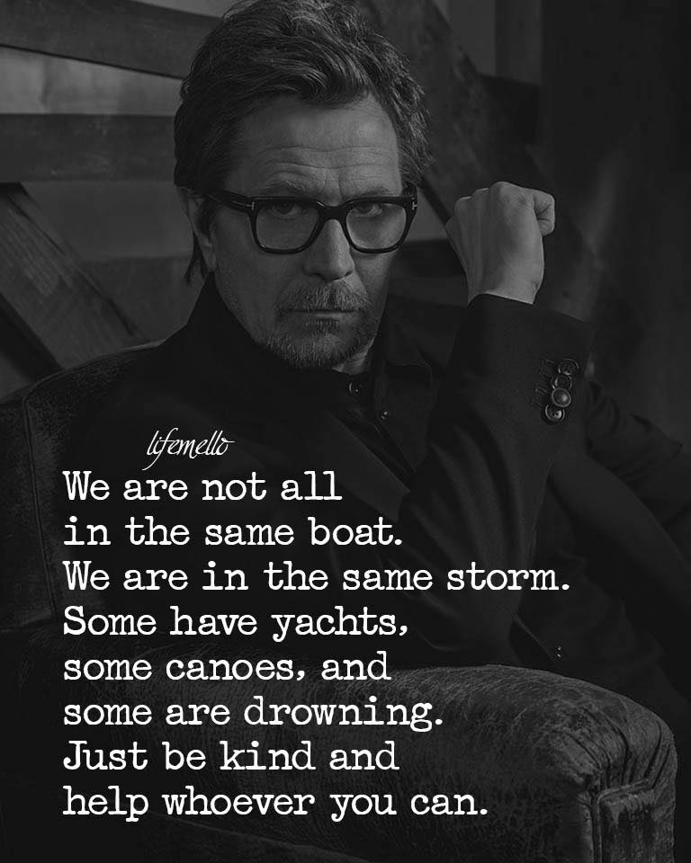 We are not all in the same boat. We are in the same storm. Some have yachts, some have canoes, and some are drowning. Just be kind and help whoever you can.
