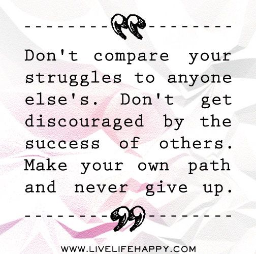 Don’t compare your struggles to anyone else’s. Don’t get discouraged by the success of others. Make your own path and never give up.