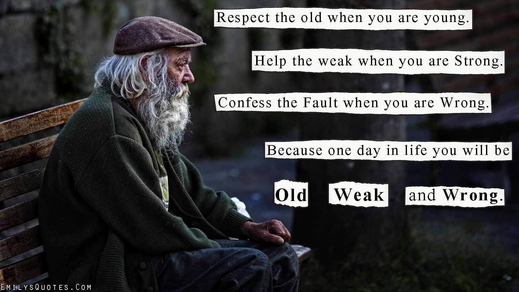 Respect the old when you are young. Help the weak when you are strong. Confess your fault when you are wrong because one day in life you will be old, weak and wrong