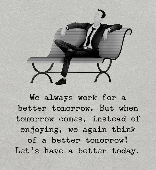 We always work for a better tomorrow. But when tomorrow comes, instead of enjoying, we again think of a better tomorrow. Let’s have a better today.
