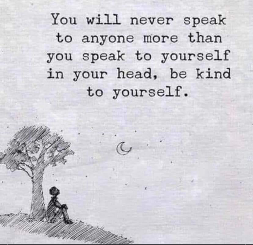 You will never speak to anyone more than you speak to yourself in your head. Be kind to yourself.