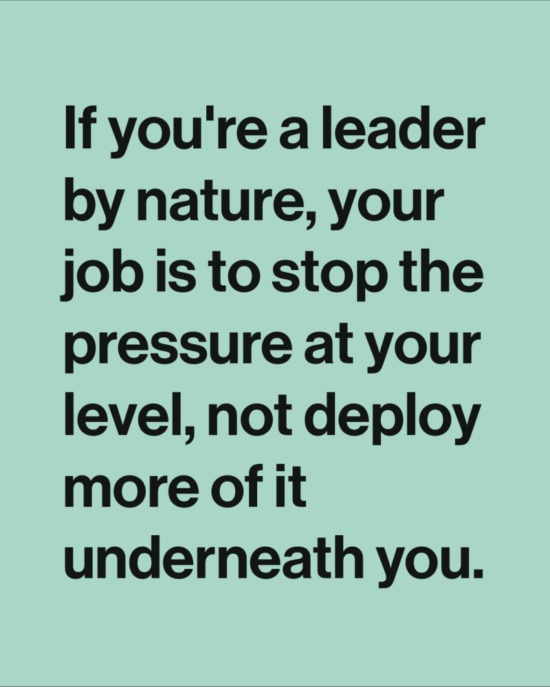 If you’re a leader by nature, your job is to stop the pressure at your level not deploy more of it underneath you.