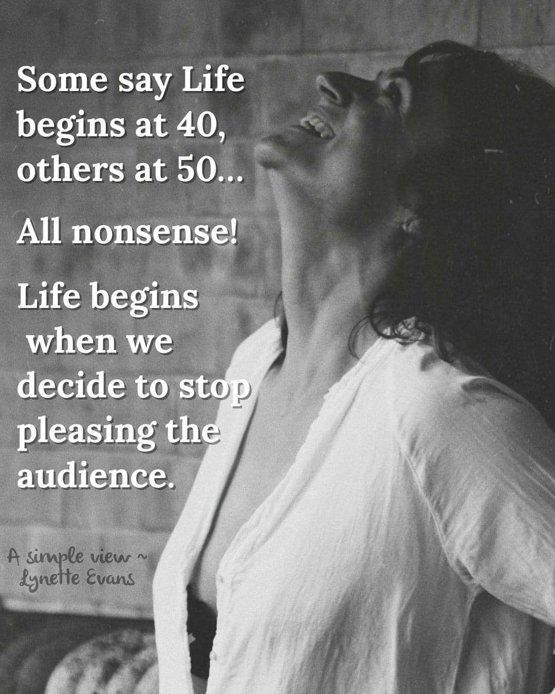 Some say life begins at 40 other at 50. All nonsense!  Life begins when we decide to stop pleasing the audience.