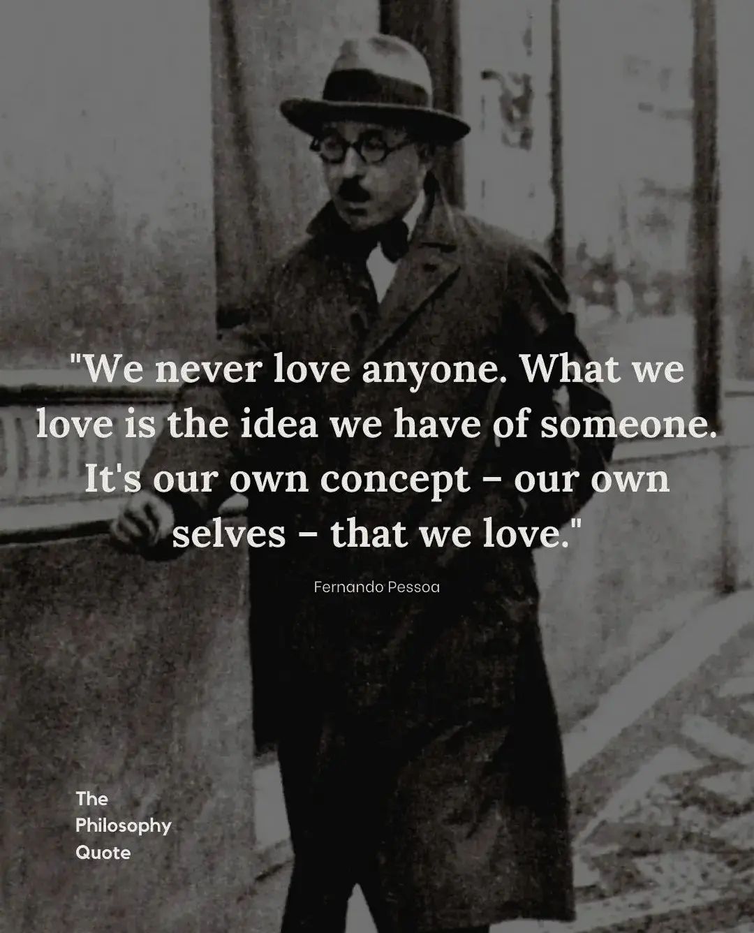 We never love anyone. What we love is the idea we have of someone. It’s our own concept—our own selves—that we love.
