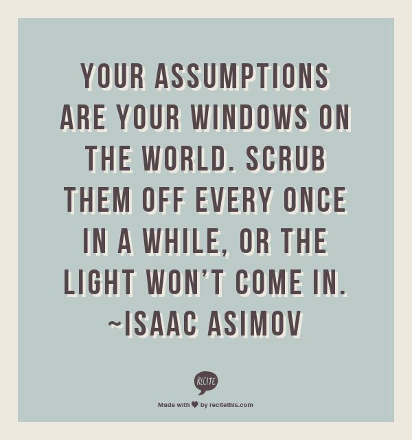 Your assumptions are your windows on the world. Scrub them off every once in a while, or the light won’t come in.