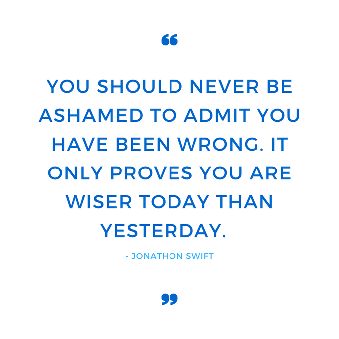 You should never be ashamed to admit you have been wrong. It only proves you are wiser today than yesterday.